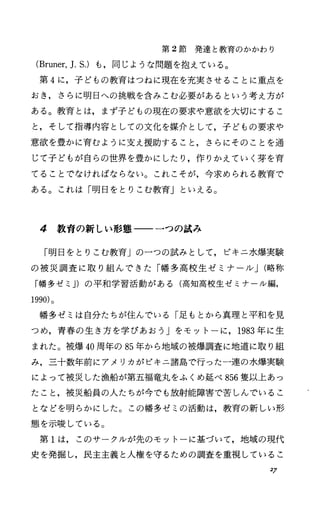 第 2節発達と教育のかかわり
(Bruner，].s.) も，同じような問題を抱えている。
第 4に，子どもの教育はつねに現在を充実させることに重点を
おき，さらに明日への挑戦を含みこむ必要があるという考え方が
ある。教育とは，まず子どもの現在の要求や意欲を大切にするこ
と，そして指導内容としての文化を媒介として，子どもの要求や
意欲を豊かに育むように支え援助すること，さらにそのことを通
じて子どもが自らの世界を豊かにしたり，作りかえていく芽を育
てることでなければならない。これこそが，今求められる教育で
ある。これは「明日をとりこむ教育Jといえる。
4 教育の新しい形態一一一つの試み
「明日をとりこむ教育」の一つの試みとして，ピキニ水爆実験
の被災調査に取り組んできた「幡多高校生ゼミナーノレJ(略称
「幡多ゼミ J)の平和学習活動がある(高知高校生ゼミナール編，
1990)。
幡多ゼミは自分たちが住んでいる「足もとから真理と平和を見
つめ，青春の生き方を学びあおう」をモットーに， 1983年に生
まれた。被爆 40周年の 85年から地域の被爆調査に地道に取り組
み，三十数年前にアメリカがビキニ諸島で行った一連の水爆実験
によって被災した漁船が第五福竜丸をふくめ延べ 856隻以上あっ
たこと，被災船員の人たちが今でも放射能障害で苦しんでいるこ
となどを明らかにした。この幡多ゼミの活動は，教育の新しい形
態を示唆している。
第 1は，このサークルが先のモットーに基づいて，地域の現代
史を発掘し，民主主義と人権を守るための調査を重視しているこ
27
 