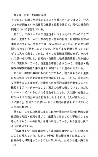 第 2章児童・青年期と発達
とである。知識をただ覚えるという学習スタイルではなく，一人
ひとりが調査という具体的な体験と行動を通じて，現代の社会的
問題について学習している。
第 2は，このサークルが自主性をいつも大切にしていることで
ある。生徒たち一人ひとりの思想・信条の自由と自発的な参加が
重視されている。生徒たちは「友人がほしいJIいじめのない仲
間を求めてJI旅をしたい」など，さまざまな動機を持ってこの
ゼミに入って来る。しかし，そうした動機は問題にせず，それぞ
れの思いを大切にし，自発的・自律的に地域調査活動に取り組む
ことが重視されている。自主性を尊重し合うなかで，普通校・職
業校の学校間格差を乗り越えた仲間づくりが進められている。
第 3は，顧問の教師たちのあり方である。彼らはもちろん生徒
たちに先立つて必要な調査や学習はしている。しかし，前面に出
て指導することはせず，生徒たちが自発的に調査活動することを
援助するアレンジャーとして，裏方の仕事に徹している。ただし
ヒューマニズムからはずれる行為をしたとき，人の願いを汲み上
げないような自分本位な行為をしたときには， I人が変わったよ
うに怒り J，生徒たちに思いっきり人間的な要求をぶつけていく
ことは忘れない。
第 4に，こうした教師に支えられた仲間との共同の自発的な調
査活動と対話・交流を通じて，生徒たちはまじめに平和のことを
考える「もう一人の自分」を見つけ出している。ある生徒は次の
ように書いている。
「私は今まで，核実験はずっと昔の出来事であるとして他人事
のように考えていた。しかし(中略)私は幡多ゼミに参加して，
自分の考えが間違っていることに気づいた。はるかな遠い海でお
28
 