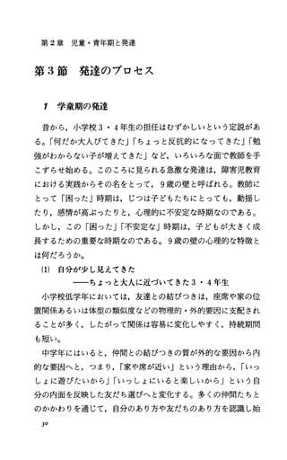 第 2章児童・青年期と発達
第 3節発達のプロセス
7 学童期の発達
昔から，小学校 3・4年生の担任はむずかしいという定説があ
る。「何だか大人びてきたJrちょっと反抗的になってきたJr勉
強がわからない子が増えてきた」など，いろいろな面で教師を手
こずらせ始める。このころに見られる急激な発達は，障害児教育
における実践からその名をとって， 9歳の壁と呼ばれる。教師に
とって「困ったJ時期は，じつは子どもたちにとっても，動揺し
たり，感情が高ぶったりと，心理的に不安定な時期なのである。
しかし，この「困ったJr不安定な」時期は，子どもが大きく成
長するための重要な時期なのである。 9歳の壁の心理的な特徴と
は何だろうか。
(1) 自分が少し見えてきた
一一ちょっと大人に近づいてきた 3・4年生
小学校低学年においては，友達との結びつきは，座席や家の位
置関係あるいは体型の類似度などの物理的・外的要因に支配され
ることが多ししたがって関係は容易に変化しやすし持続期間
も短い。
中学年にはいると，仲間との結びつきの質が外的な要因から内
的な要因へと，つまり， r家や席が近い」という理由から， rいっ
しょに遊びたいから Jrいっしょにいると楽しいから j という自
分の内面を反映した友だち選ぴへと変化する。多くの仲間たちと
のかかわりを通じて，自分のあり方や友だちのあり方を認識し始
30
 