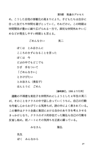 第3節発達のプロセス
め，こうした自他の客観化の高まりにより，子どもたちは自分に
合った友だちゃ仲間を選ぴとっていく。それだけに，この時期は
仲間関係が豊かに繰り広げられる一方で，深刻な仲間外れやいじ
めなどが発生しやすい時期とも言える。
ごめんなさい 英二
ぼくは とみ谷さんに
こころのきずになることを言った
ぽ く は 今
どぶの中でもどこでも
ひざ手をついて
「ごめんなさい」
ときけびたい
とみ谷さん(美佐子)
ほんとうに ごめん
〔藤崎勝巳， 1990より引用〕
運動の不得意な美佐子を仲間外れにしようとした 4年生の英二
が，そのことをクラスの中で話し合っていくうちに，自己の行動
を内省しJ心からわびている気持ちが，詩の中によく表されている。
この事件はクラス全員に集団における自分のあり方を考えさせる
きっかけとなり，クラスのポス的存在だった隆弘も自己の行動を
反省し始め，班ノートにその気持ちを正直に綴っている。
みなさん 隆弘
先生
ぽく みんなから
J1
 
