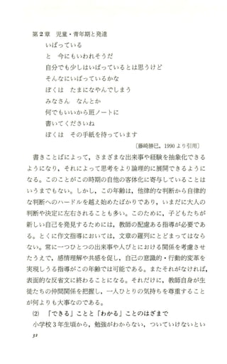 第 2章 児 童 ・青年期と発達
いばっている
と 今にもいわれそうだ
自分でも少しはいばっているとは思うけど
そんなにいばっているかな
ぽくは たまになやんでしまう
みなさん なんとか
{可でもいいから班ノートに
書いてくださいね
ぼくは その手紙を待っています
〔藤崎勝巳，1990より引用〕
書きことばによって ，さまざまな出来事や経験を抽象化できる
ようになり ，それによって思考をより論理的に展開できるように
なる。このことがこの時期の 自他の客体化に寄与していることは
いうまでもない。しかし，この年齢は，他律的な判断から自律的
な判断へのハ ー ドJレを越え始めたばかりであり ，いまだに大人の
判断や決定に左右されることも多い。このために，子どもたちが
新しい自己を発見するためには，教師の配膚、ある指導が必要であ
る。とくに作文指導においては，文章の羅列にとどまってはなら
ない。常に一つひとつの出来事や人びとにおける関係を考慮させ
たうえで，感情理解や共感を促し，自己の意識的 ・行動的変革を
実現しうる指導がこの年齢では可能で、ある。またそれがなければ，
表面的な反省文に終わることになる。それだけに，教師自身が生
徒たちの仲間関係を把握し，一人ひとりの気持ちを尊重すること
が何よりも大事なのである。
(2) Iできる」ことと「わかる jことのはざまで
小学校 3年生頃から ，勉強がわからない，ついていけないとい
J2
 