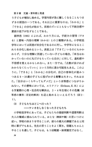 第 2章児童・青年期と発達
う子どもが増加し始める。学習内容が急に難しくなることもつま
ずきの原因の一つである。それ以上に重要なのは， rわかる」と
「できる」の分化が始まり，両者のズレにともなって不統合感や
意欲の低下が生ずることである。
銀林浩(1985) によれば，わかり方には，手続きの習得(でき
る)と意味・内容の理解(わかる)との 2種類がある。小学校低
学年においては両者が未分化であるのに対し，中学年になるとこ
れらを分化し始めるという。表面上は「できて」いるのにもかか
わらず，十分な理解に到達していない子どもの場合， r本当はわ
かっていないのに丸だけもらっている自分Jに対して，違和感や
不信感を覚えるかもしれない。また一方では， r点数が良ければ
わからなくたっていい」という方向に進む可能性もある。このよ
うに， rできる」と「わかる Jの分化が，自己の客体化が進みつ
つある 9・10歳の子どもに投げかける衝撃は大きい。それはま
た， r自分はいくらやってもダメだ」という劣等感につながりか
ねない。その意味においては，エリクソン (Erikson，E.H.) によ
る学童期の心理・社会的な解決は， 3・4年生頃にその危機(劣
等感の獲得:否定的解決)を迎え始めるといえるだろう(図 2
1)。
(3) 子どもたちはどこへ行った?
一一一ケンカをしなくなった子どもたち
小学校低学年にあっては，子どもたちの価値判断や道徳判断は
大人の権威に委ねられている。おとな(教師や親)の言いつけに
従い，学校の決まりを守ることが，彼らの最大の課題であると同
時に喜びでもある。先生の言うことをよく聞き，宿題もちゃんと
やることを通して，子どもは，もう幼稚園・保育園児ではなく，
34
 