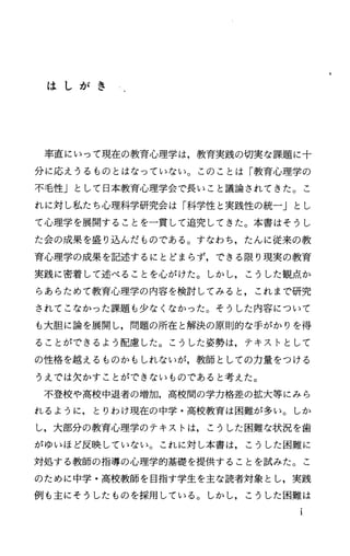 は し が き
率直にいって現在の教育心理学は，教育実践の切実な課題に十
分に応えうるものとはなっていなし当。このことは「教育心理学の
不毛性」として日本教育心理学会で長いこと議論されてきた O こ
れに対し私たち心理科学研究会は「科学性と実践性の統一j とし
て心理学を展開することを一貫して追究してきた。本書はそうし
た会の成果を盛り込んだものである。すなわち，たんに従来の教
育心理学の成果を記述するにとどまらず，できる限り現実の教育
実践に密着して述べることを心がけた。しかし，こうした観点か
らあらためて教育心理学の内容を検討してみると，これまで研究
されてこなかった課題も少なくなかった。そうした内容について
も大胆に論を展開し，問題の所在と解決の原則的な手がかりを得
ることができるよう配慮した。こうした姿勢は，テキストとして
の性格を越えるものかもしれないが，教師としての力量をつける
うえでは欠かすことができないものであると考えた。
不登校や高校中退者の増加，高校聞の学力格差の拡大等にみら
れるように，とりわけ現在の中学・高校教育は困難が多い。しか
し，大部分の教育心理学のテキストは，こうした困難な状況を歯
がゆいほど反映していない。これに対し本書は，こうした困難に
対処する教師の指導の心理学的基礎を提供することを試みた。こ
のために中学・高校教師を目指す学生を主な読者対象とし，実践
例も主にそうしたものを採用している。しかし，こうした困難は
 