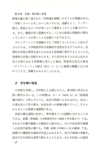 第 2章 児 童 ・青年期と発達
管理主義に深く侵された「学校適応過剰」の子どもの問題がある。
「学校くさいいじめ」のいじめっ子には，成績もよく ， リーダー
格の，表面上はよい子が多いという事実もこのことを裏づけてい
る。また，教師が自ら意識せずに，いじめの助長に間接的に関与
しているケースが多いことも注意すべきであろう。
ギャング ・エイジを経験せずに「学校くさいいじめJに走る子
どもたちは，小学校低学年の他律的な自我を引きずりながら ，自
律的な自我の萌芽を迎えられぬまま思春期に移行するともいえる。
他律的な自我に支配されたまま ，また自分をありのままに出せる
友人を持たぬまま思春期に突入した場合，将来的な自己の統合
(アイデンティティの確立 -図 2-1)という重要な課題に立ち向
かううえで，困難をかかえることになる。
2 青年期の発達
小学校を卒業し，中学校に入 る頃になると ，青年期と呼ばれる
長い時代にはいる。この時期は，ホーノレ (Hall，S.)が「疾風怒
溝の時代」と呼んだように，社会の荒波にもまれながら ，自立へ
の道を自らで切り開き ，社会生活への準備を整えていく ，子ども
から大人への重要な過渡期で、ある。
自我の確立過程に注目し，青年期を三つの段階に分けることが
できる。前期(思春期:小学校高学年から高校 1年生頃まで)では，
それまでの親や教師への服従から抜け出し，大人や社会的な規律
への反抗や批判に徹する 。中期(高校 1年頃から 18，9歳頃)では，
前期での爆発的な傾向が外見上はおさまり，自己や他者の言動を，
自分だけの内的な世界で捉えるようになる。大人や社会への抵抗
36
 