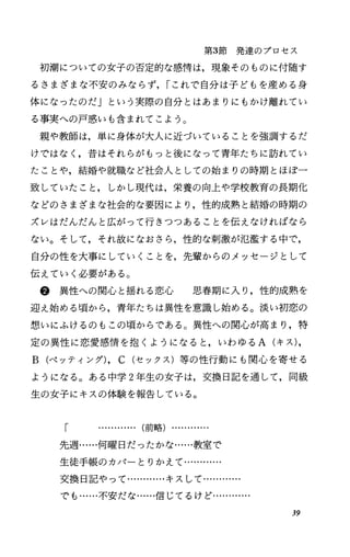 第3節発達のプロセス
初潮についての女子の否定的な感情は，現象そのものに付随す
るさまざまな不安のみならず， rこれで自分は子どもを産める身
体になったのだ」という実際の自分とはあまりにもかけ離れてい
る事実への戸惑いも含まれてこよう。
親や教師は，単に身体が大人に近づいていることを強調するだ
けではなく，昔はそれらがもっと後になって青年たちに訪れてい
たことや，結婚や就職など社会人としての始まりの時期とほぼ一
致していたこと，しかし現代は，栄養の向上や学校教育の長期化
などのさまざまな社会的な要因により，性的成熟と結婚の時期の
ズレはだんだんと広がって行きつつあることを伝えなければなら
ない。そして，それ故になおさら，性的な刺激が氾濫する中で，
自分の性を大事にしていくことを，先輩からのメッセージとして
伝えていく必要がある O
@異性への関心と揺れる恋心 思春期に入り，性的成熟を
迎え始める頃から，青年たちは異性を意識し始める。淡い初恋の
想いにふけるのもこの頃からである。異性への関心が高まり，特
定の異性に恋愛感情を抱くようになると，いわゆる A(キス)，
B(ペッティング)， c(セックス)等の性行動にも関心を寄せる
ようになる。ある中学 2年生の女子は，交換日記を通して，同級
生の女子にキスの体験を報告している。
「 …...・H ・.. (前略) ・・
先週……何曜日だったかな……教室で
生徒手帳のカバーとりかえて…………
交換日記やって…………キスして…-
でも……不安だな……信じてるけど…………
39
 