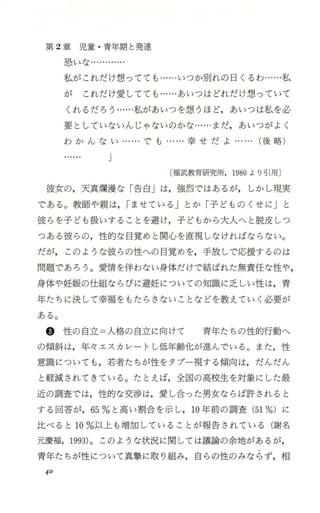 第 2章 児 童 ・青年期と発達
恐いな・・
私がこれだけ想ってても…・・・いつか別れの 日くるわ…・・・私
が これだけ愛してでも・・・…あいつはどれだけ想っていて
くれるだろうー …・私があいつを想うほど，あいつは私を必
要としていないんじゃないのかな ・・・…まだ，あいつがよく
わ か ん な い ー ・・・・でも ー・ … 幸 せ だ よ … ・・・(後略)
J
〔福武教育研究所， 1980より号￨用〕
彼女の，天真嫡漫な「告白」は，強烈ではあるが， しかし現実
である。教師や親は，rませている」とか「子どものくせに」と
彼らを子ども扱いすることを避け，子どもから大人へと脱皮しつ
つある彼らの，性的な目覚めと関心を直視しなければならない。
だが， このような彼らの性への目覚めを，手放しで応援するのは
問題であろう。愛情を伴わない身体だけで結ぼれた無責任な性や，
身体や妊娠の仕組ならびに避妊についての知識に之しい性は，青
年たちに決して幸福をもたらさないことなどを教えていく必要が
ある。
@ 性の自立=人格の自立に向けて 青年たちの性的行動へ
の傾斜は，年々エスカレートし低年齢化が進んで、いる。また，性
意識についても ，若者たちが性をタブー視する傾向は，だんだん
と軽減されてきている。たとえば，全国の高校生を対象にした最
近の調査では，性的な交渉は，愛し合った男女ならば許されると
する回答が，65%と高い割合を示し， 10年前の調査 (51%)に
比べると 10%以上も増加していることが報告されている(謝名
元慶福，1993)。このような状況に関しては議論の余地があるが，
青年たちが性について真撃に取り組み，自らの性のみならず，相
40
 