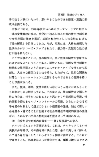 第3節発達のプロセス
手の性も大事にいたわり，思いやることのできる態度・意識の形
成は必要である。
日本における， 1970年代のいわゆるウーマン・リプに始まる
一連の女性解放の波は，社会の中のあらゆる形態の性別役割分業
や女性差別の撤廃を掲げ，抑圧された性としての女性における
「性の解放」を目指してきた。だが，現実には，人格を無視した
性欲のみがクローズ・アップされたり，暴力的・支配的な性の横
行が後を断たない。
ここで大事なことは，性の解放は，単に性欲の解放を意味する
わけではないということである。両性ともに，強固な性役割観や
伝統的な性差別という古来からのステレオ・タイプな考えから脱
却し，人はみな確固たる人格を持ち，したがって，性的な関係も
対等なコミュニケーションに立脚するものであるとの認識を持つ
ことが要求される。
また，性は，本来，愛情や新しい命という人格におけるもっと
も崇高なものに根ざしている。それゆえに，性の解放に立脚した
性の自立は，相手をいたわるという思いやりや共感性の発達，性
的衝動を抑えるセルフ・コントロールの発達，さらにいかなる相
手を愛の対象として選ぶのかという価値観の発達，加えて新しい
命を産み・育てることに付随する社会的責任や時間的展望の発達
など，これらすべての人格的発達を抜きにしては語れない。
(2) 自分を見つめ始めた青年一一第 2反抗期への突入
ナルシシズムという言葉がある。これは，ナルキッソスという
美貌の少年神が，その姿を湖に映した際，余りの美しさに酔いし
れて自ら身を落としたというギリシャ神話に由来する。これほど
ではなくとも，思春期に入った青年たちは，頻繁に鏡をのぞき込
41
 
