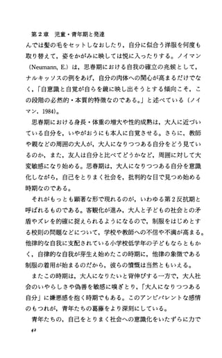 第 2章児童・青年期と発達
んでは髪の毛をセットしなおしたり，自分に似合う洋服を何度も
取り替えて，姿をかがみに映しては悦に入ったりする。ノイマン
(Neumann，E.) は，思春期における自我の確立の兆候として，
ナルキッソスの例をあげ，自分の肉体への関心が高まるだけでな
く， r自意識と自覚が自らを鏡に映し出そうとする傾向こそ，こ
の段階の必然的・本質的特徴なのである。」と述べている(ノイ
マン， 1984)。
思春期における身長・体重の増大や性的成熟は，大人に近づい
ている自分を，いやがおうにも本人に自覚させる。さらに，教師
や親などの周囲の大人が，大人になりつつある自分をどう見てい
るのか，また，友人は自分と比べてどうかなど，周囲に対して大
変敏感になり始める。思春期は，大人になりつつある自分を意識
化しながら，自己をとりまく社会を，批判的な目で見つめ始める
時期なのである。
それがもっとも顕著な形で現れるのが，いわゆる第 2反抗期と
呼ばれるものである。客観化が進み，大人と子どもの社会との矛
盾やズレを的確に捉えられるようになるので，制服をはじめとす
る校則の問題などについて，学校や教師への不信や不満が高まる。
他律的な自我に支配されている小学校低学年の子どもならともか
く，自律的な自我が芽生え始めたこの時期に，他律の象徴である
制服の着用が始まるのだから，彼らの憤慨は当然ともいえる。
またこの時期は，大人になりたいと背伸びする一方で，大人社
会のいやらしさや偽善を敏感に嘆ぎとり， r大人になりつつある
自分」に嫌悪感を抱く時期でもある。このアンピパレントな感情
のもつれが，青年たちの葛藤をより深刻にしている。
青年たちの，自己をとりまく社会への意識化をいたずらに力で
42
 