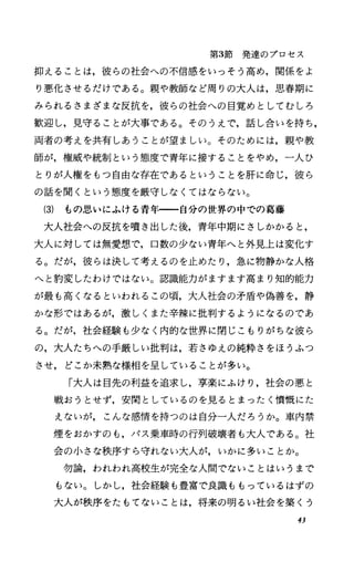 第3節発達のプロセス
抑えることは，彼らの社会への不信感をいっそう高め，関係をよ
り悪化させるだけである。親や教師など周りの大人は，思春期に
みられるさまざまな反抗を，彼らの社会への目覚めとしてむしろ
歓迎し，見守ることが大事である。そのうえで，話し合いを持ち，
両者の考えを共有しあうことが望ましい。そのためには，親や教
師が，権威や統制という態度で青年に接することをやめ，一人ひ
とりが人権をもっ自由な存在であるということを肝に命じ，彼ら
の話を聞くという態度を厳守しなくてはならない。
(3) もの思いにふける青年一一自分の世界の中での葛藤
大人社会への反抗を噴き出した後，青年中期にさしかかると，
大人に対しては無愛想で，口数の少ない青年へと外見上は変化す
る。だが，彼らは決して考えるのを止めたり，急に物静かな人格
へと豹変したわけではない。認識能力がますます高まり知的能力
が最も高くなるといわれるこの頃，大人社会の矛盾や偽善を，静
かな形ではあるが，激しくまた辛練に批判するようになるのであ
る。だが，社会経験も少なく内的な世界に閉じこもりがちな彼ら
の，大人たちへの手厳しい批判は，若さゆえの純粋さをほうふつ
させ， どこか未熟な様相を呈していることが多い。
「大人は目先の利益を追求し，享楽にふけり，社会の悪と
戦おうとせず¥安閑としているのを見るとまったく憤慨にた
えないが，こんな感情を持つのは自分一人だろうか。車内禁
煙をおかすのも，パス乗車時の行列破壊者も大人である。社
会の小さな秩序すら守れない大人が，いかに多いことか。
勿論，われわれ高校生が完全な人間でないことはいうまで
もない。しかし，社会経験も豊富で良識ももっているはずの
大人が秩序をたもてないことは，将来の明るい社会を築くう
43
 