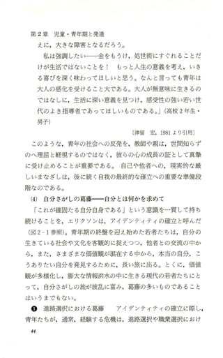 第 2章 児 童 ・青年期と発達
えに，大きな障害となるだろう。
私は強調したい一一一金をもうけ，処世術にすぐれることだ
けが生活ではないことを 1 もっと人生の意義を考え，いき
る喜びを深く味わってほしいと思う。なんと言っても青年は
大人の感化 を受けること大である。大人が無意味に生きるの
ではなしに，生活に深い意義を見つけ，感受性の強い若い世
代のよき指導者であってほしい ものである。J(高校 2年生 ・
男子)
〔津留宏，1981より引用〕
このような，青年の社会への反発を，教師や親は，世間知 らず
のへ理屈と軽視するのではなく ，彼らの心の成長の証として真撃
に受け止めることが重要である。 自己や他者への，現実的な厳
しいまなざしは，後に続く自我の最終的な確立への重要な準備段
階なのである。
(4) 自分 さがしの葛藤一一自分 とは何かを求めて
「これが確固たる自分自身である Jという意識を一貫して持ち
続けることを，エリクソンは，アイデンティティの確立と呼んだ
(図 2-1参照)。青年期の終盤を迎え始めた若者たちは，自分の
生きている社会や文化を客観的に捉えつつ，他者との交流の中か
ら，また，さまざまな価値観が混在する中から，本当の自分， こ
うありたい自分を発見するために，長い旅に出る。とくに，価値
観が多様化し，膨大な情報洪水の中に生きる現代の若者たちにと
って，自分さがしの旅が波乱に富み，葛藤の多いものであること
はいうまでもない。
@ 進路選択における葛藤 アイデンティティの確立に際し，
青年たちが，通常，経験する危機は，進路選択や職業選択におけ
44
 