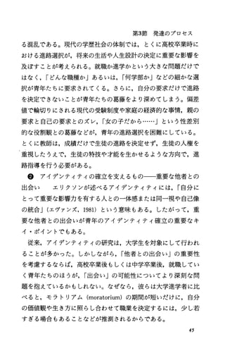 第3節発達のプロセス
る混乱である。現代の学歴社会の体制では，とくに高校卒業時に
おける進路選択が，将来の生活や人生設計の決定に重要な影響を
及ぼすことが考えられる。就職か進学かという大きな問題だけで
はなく， rどんな職種か」あるいは， r何学部か」などの細かな選
択が青年たちに要求されてくる。さらに，自分の要求だけで進路
を決定できないことが青年たちの葛藤をより深めてしまう。偏差
値で輪切りにされる現代の受験制度や家庭の経済的な事情，親の
要求と自己の要求とのズレ， r女の子だから……」という性差別
的な役割観との葛藤などが，青年の進路選択を困難にしている。
とくに教師は，成績だけで生徒の進路を決定せず，生徒の人権を
重視したうえで，生徒の特技や才能を生かせるような方向で，進
路指導を行う必要がある。
@ アイデンティティの確立を支えるもの一一重要な他者との
出会い エリクソンが述べるアイデンティティには， r自分に
とって重要な影響力を有する人との一体感または同一視や自己像
の統合J(エヴアンズ， 1981) という意味もある。したがって，重
要な他者との出会いが青年のアイデンティティ確立の重要なキ
イ・ポイントでもある。
従来，アイデンティティの研究は，大学生を対象にして行われ
ることが多かった。しかしながら， r他者との出会い」の重要性
を考慮するならば，高校卒業後もしくは中学卒業後，就職してい
く青年たちのほうが， r出会い」の可能性についてより深刻な問
題を抱えているかもしれない。なぜなら，彼らは大学進学者に比
べると，モラトリアム (moratorium)の期聞が短いだけに，自分
の価値観や生き方に照らし合わせて職業を決定するには，少し若
すぎる場合もあることなどが推測されるからである。
45
 