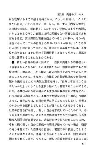 第3節発達のプロセス
れを攻撃するまでの強さを持たない。こうした自我は， rこうあ
りたい自分」とそれをコントロールし，制圧する「内なる他者」
との間で括抗し，揺れ動く。したがって，学校の決まりや教師の
いうことをよく守り，表面上は何の問題もない素直な生徒であれ
ばあるほど，実は深刻な葛藤を抱えていることが多い。何かが引
き金になって「二人の自分」の聞のバランスが崩れ， rこうあり
たい自分」が台頭してきたとき，青年たちの葛藤や苦悩は，不登
校や怠学あるいはその他の「問題行動」となって初めて，第三者
の前に露呈することになるのである。
@新しい自分の形成に向けて 自我の発達から不登校とい
う現象を捉えるならば，それは生徒たちが，他律の象徴である学
校に対し，静かに，しかし精いっぱいの抵抗をぶつけていると考
えることもできる。すなわち，自律的な自我が他律的な自我の支
配から抜け出すための勇気と意志を持ち， r自分は本当はこうあ
りたいんだ」ということを主張し始めたと解釈することができる。
だが，不登校がいかなる場合にも生徒の自我の育ちに寄与すると
いうのは言い過ぎだろう。不登校や怠学などの「不適応」行動に
よって，青年たちは，自己の世界に閉じこもってしまい，他者と
のかかわりを遮断してしまうことが往々にしてあるからである。
以前の自分を打ち倒し，新しい自分を形成していくためには，あ
りのままを表現でき，さまざまな価値観や生き方を吸収しうる多
様な人間関係が必要である。過去の自分を打ちのめしたものの，
それに続く新しい自分の形成への環境が整っていない場合，萌芽
の兆しを見せていた自律的な自我は，密室の中に孤立してしまう
ことを余儀なくされ，他者とのかかわりもないまま，独立の芽を
摘みとられてしまう。もちろん，新しい自分を形成する道のりは，
47
 