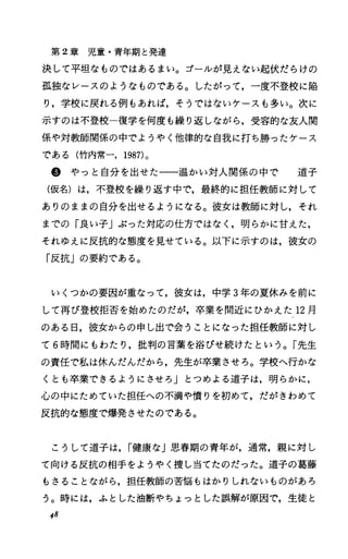 第 2章児童・青年期と発達
決して平坦なものではあるまい。ゴーノレが見えない起伏だらけの
孤独なレースのようなものである。したがって，一度不登校に陥
り，学校に戻れる例もあれば，そうではないケースも多い。次に
示すのは不登校一復学を何度も繰り返しながら，受容的な友人関
係や対教師関係の中でようやく他律的な自我に打ち勝つたケース
である(竹内常一， 1987)。
@やっと自分を出せた一一温かい対人関係の中で 道子
(仮名)は，不登校を繰り返す中で，最終的に担任教師に対して
ありのままの自分を出せるようになる。彼女は教師に対し，それ
までの「良い子」ぶった対応の仕方ではなく，明らかに甘えた，
それゆえに反抗的な態度を見せている。以下に示すのは，彼女の
「反抗」の要約である。
いくつかの要因が重なって，彼女は，中学 3年の夏休みを前に
して再び登校拒否を始めたのだが，卒業を間近にひかえた 12月
のある日，彼女からの申し出で会うことになった担任教師に対し
て 6時間にもわたり，批判の言葉を浴びせ続けたという。「先生
の責任で私は休んだんだから，先生が卒業させろ。学校へ行かな
くとも卒業できるようにさせろ」とつめよる道子は，明らかに，
心の中にためていた担任への不満や憤りを初めて，だがきわめて
反抗的な態度で爆発させたのである。
こうして道子は， r健康な」思春期の青年が，通常，親に対し
て向ける反抗の相手をようやく捜し当てたのだった。道子の葛藤
もさることながら，担任教師の苦悩もはかりしれないものがあろ
う。時には，ふとした油断やちょっとした誤解が原因で，生徒と
48
 