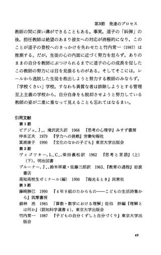 第3節 発 達 の プ ロ セ ス
教師の聞に深い溝ができることもある。事実，道子の「糾弾」の
後，担任教師は絶望のあまり彼女への対応が消極的になり，この
ことが道子の登校へのきっかけを失わせたと竹内常一(1987)は
推測する。だが，生徒の心の内面に近づく努力を怠らず，ありの
ままの自分を教師にぶつけられるまでに道子の心の成長を促した
この教師の努力には目を見張るものがある。そしてそこには，レ
ーJレから逸脱した生徒を救出しようと努力する教師のみならず，
「学校くさい」学校，すなわち異質な者は排除しようとする管理
至上主義の学校から，自分自身をも脱却させようと努力している
教師の姿が二重に重なって見えることも忘れてはなるまい。
引用文献
第 1節
ピアジェ.J..滝沢武久訳 1968 思考の心理学jみすず書房
仲本正夫 1979 学力への挑戦J労働句報社
箕浦康子 1990 r文化のなかの子ども』東京大学出版会
第 2節
ヴィゴツキー.L.C..柴 田 義 松 訳 1962 思 考 と 言 語J(上)
(下).明治図書
プルーナー.J..鈴木祥蔵・佐藤三郎訳 1963，r教育の過程j岩波
書庖
高知高校生ゼミナール(編) 1990 海光るとき』民衆社
第 3節
藤崎勝巳 1990 r4年 9組のたからもの一一こどもの生活詩集か
らj筑摩書房
銀 林 浩 1985 r算数・数学における理解」佐伯酔編『理解と
は何かJ(認知科学選書 4).東京大学出版会
竹内常一 1987 r子どもの自分くずしと自分づくり j東京大学出
版会
49
 