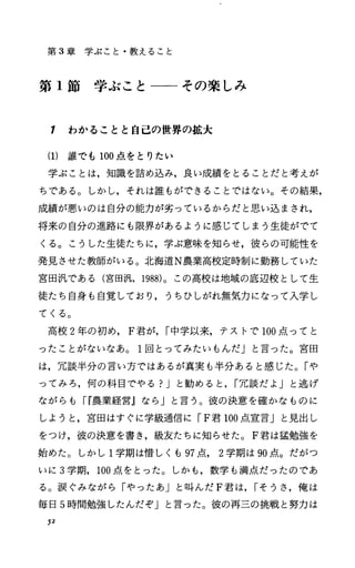 第 3章学ぶこと・教えること
第 1節学ぶこと一ーその楽しみ
1 わかることと自己の世界の拡大
(1) 誰でも 100点をとりたい
学ぶことは，知識を詰め込み，良い成績をとることだと考えが
ちである。しかし，それは誰もができることではない。その結果，
成績が悪いのは自分の能力が劣っているからだと思い込まされ，
将来の自分の進路にも限界があるように感じてしまう生徒がでて
くる。こうした生徒たちに，学ぶ意味を知らせ，彼らの可能性を
発見させた教師がいる。北海道N農業高校定時制に勤務していた
宮田汎である(宮田汎， 1988)。この高校は地域の底辺校として生
徒たち自身も自覚しており，うちひしがれ無気力になって入学し
てくる。
高校 2年の初め， F君が， r中学以来，テストで 100点ってと
ったことがないなあ。 1回とってみたいもんだ」と言った。宮田
は，冗談半分の言い方ではあるが真実も半分あると感じた。「や
ってみろ，何の科目でやる?Jと勧めると， r冗談だよ」と逃げ
ながらも rr農業経営』なら」と言う。彼の決意を確かなものに
しようと，宮田はすぐに学級通信に rF君 100点宣言」と見出し
をつけ，彼の決意を書き，級友たちに知らせた。 F君は猛勉強を
始めた。しかし 1学期は惜しくも 97点 2学期は 90点。だがつ
いに 3学期， 100点をとった。しかも，数学も満点だったのであ
る。涙ぐみながら「ゃったあ」と叫んだ F君は， rそうさ，俺は
毎日 5時間勉強したんだぞ」と言った。彼の再三の挑戦と努力は
52
 