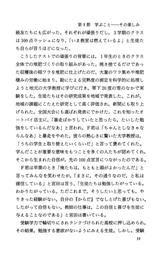 第 1節学ぷことーーその楽しみ
級友たちにも広がった。それぞれが頑張りだし， 3学期のクラス
は 100点ラッシュになり， rいま教室は燃えているよ」と生徒た
ち自らが言うほどになった。
こうしたテストでの頑張りの背景には 1年生のときのクラス
全体での准肥づくりの取り組みがあった。焼き捨てるだけであっ
た収穫後の稲ワラを堆肥に仕上げたのだ。大量のワラ集めや堆肥
積みの労働に始まり，勘にたよる完熟度の測定を科学的に処理し
ようと地元の大学教授に学びに行き，零下 20度の雪のなかで実
験をした。生徒たちはその研究成果を地域で発表した。これが，
地域の課題にこたえた研究として高く評価され，新聞にも取り上
げられた。全国大会にも選ばれ発表にでかけた。これを知ったオ
ートパイ庖主に， r暴走ばかりしていたと思、ったら，たいした勉
強をしているんだなあ」と言われ， F君は「ちゃんとしなきゃな
らんなあ」と暴走をやめた。彼らの熱心さに驚いた大学教授は，
「うちの学生と取り替えたいくらいだ」と言って褒めてくれた。
学んだことが重要な意味をもつことを多くの人たちが認めてくれ，
そこから生まれた自信が，先の 100点宣言につながったのである。
F君は卒業のとき「俺たちは，もともと頭がよかったんだ」と
言ってみんなを笑わせたが， rまさに，その通りなのだ，と私は
確信しているJと富田は言う。「生徒たちは勉強したがっている。
わかりたがっている。ただこれまで，そうしたいと思っても，や
りきった経験がない。自分の『からだjでなしとげた喜びもない。
したがって自信もない。教師の仕事は，この自信と喜びを生徒に
与えることなのである」と宮田は書いている。
受験学力で輪切りにされランクづけられた高校に押し込められ，
その結果，勉強する意欲がないようにみえる生徒。しかし，受験
53
 