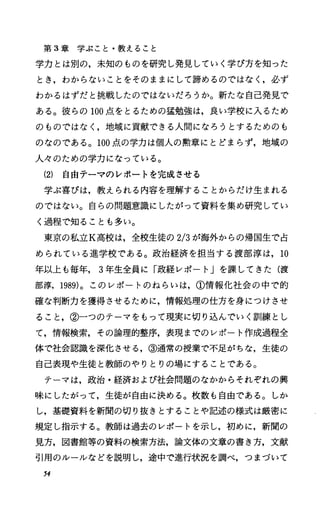 第 3章学ぶこと・教えること
学力とは別の，未知のものを研究し発見していく学び方を知った
とき，わからないことをそのままにして諦めるのではなし必ず
わかるはずだと挑戦したのではないだろうか。新たな自己発見で
ある。彼らの 100点をとるための猛勉強は，良い学校に入るため
のものではなし地域に貢献できる人聞になろうとするためのも
のなのである。 100点の学力は個人の勲章にとどまらず，地域の
人々のための学力になっている。
(2) 自由テーマのレポートを完成させる
学ぶ喜びは，教えられる内容を理解することからだけ生まれる
のではない。自らの問題意識にしたがって資料を集め研究してい
く過程で知ることも多い。
東京の私立K高校は，全校生徒の 2/3が海外からの帰国生で占
められている進学校である。政治経済を担当する渡部淳は， 10
年以上も毎年， 3年生全員に「政経レポート」を課してきた(渡
部淳， 1989)。このレポートのねらいは，①情報化社会の中で的
確な判断力を獲得させるために，情報処理の仕方を身につけさせ
ること，②一つのテーマをもって現実に切り込んでいく訓練とし
て，情報検索，その論理的整序，表現までのレポート作成過程全
体で社会認識を深化させる，③通常の授業で不足がちな，生徒の
自己表現や生徒と教師のやりとりの場にすることである。
テーマは，政治・経済および社会問題のなかからそれぞれの興
味にしたがって，生徒が自由に決める。枚数も自由である。しか
し，基礎資料を新聞の切り抜きとすることや記述の様式は厳密に
規定し指示する。教師は過去のレポートを示し，初めに，新聞の
見方，図書館等の資料の検索方法，論文体の文章の書き方，文献
引用のルールなどを説明し，途中で進行状況を調べ，つまづいて
54
 
