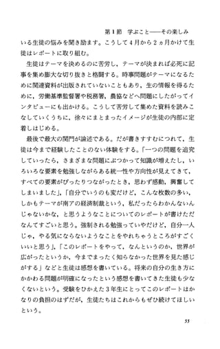 第 1節学ぶことーーその楽しみ
いる生徒の悩みを聞き励ます。こうして 4月から 2ヵ月かけて生
徒はレポートに取り組む。
生徒はテーマを決めるのに苦労し，テーマが決まれば必死に記
事を集め膨大な切り抜きと格闘する O 時事問題がテーマになるた
めに関連資料が出版されていないこともあり，生の情報を得るた
めに，労働基準監督署や税務署，農協などへ問題にしたがってイ
ンタビューにも出かける。こうして苦労して集めた資料を読みこ
なしていくうちに，徐々にまとまったイメージが生徒の内部に定
着しはじめる。
最後で最大の関門が論述である。だが書きすすむにつれて，生
徒は今まで経験したことのない体験をする。「一つの問題を追究
していったら，さまざまな問題にぶつかつて知識が増えたし，い
ろいろな要素を勉強しながらある統一性や方向性が見えてきて，
すべての要素がぴったりつながったとき，思わず感動，興奮して
しまいました J，I自分でいうのも変だけど，こんな枚数の多い，
しかもテーマが南アの経済制裁という，私だったらわかんないん
じゃないかな，と思うようなことについてのレポートが書けただ
なんですごいと思う。強制される勉強っていやだけど，自分一人
じゃ，やる気にならないようなことをやれちゃうところがすごく
いいと思う J，Iこのレポートをやって，なんというのか，世界が
広がったというか，今までまったく知らなかった世界を見た感じ
がする Jなどと生徒は感想を書いている。将来の自分の生き方に
かかわる問題が明確になったという感想を書いてきた生徒も少な
くないという。受験をひかえた 3年生にとってこのレポートはか
なりの負担のはずだが，生徒たちはこれからもぜひ続けてほしい
という。
55
 