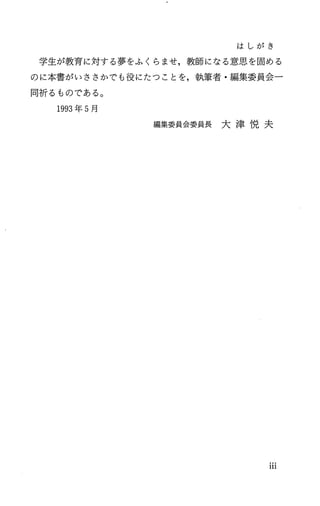 は し が き
学生が教育に対する夢をふくらませ，教師になる意思を固める
のに本書がいささかでも役にたつことを，執筆者・編集委員会一
同祈るものである。
1993年 5月
編 集 委 員 会 委 員 長 大 津 悦 夫
111
 