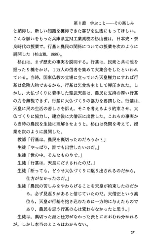 第 1節学ぶことーーその楽しみ
と納得し，新しい知識を獲得できた喜びを生徒にもってほしい。
こんな願いをもった兵庫県立M工業高校の杉山雅は，日本史・奈
良時代の授業で，行基と農民の関係についての授業を次のように
展開した(杉山雅， 1989)。
杉山は，まず歴史の事実を説明する。行基は，民衆と共に池を
掘ったり橋をかけ 1万人の信者を集めて大集会をしたといわれ
ている。当時，国家仏教の立場に立っていた天皇権力にすれば行
基は危険人物であるから，行基は乞食坊主として弾圧された。し
かし，大仏づくりに着手した聖武天皇は，農民に支持の厚い行基
の力を無視できず，行基に大仏づくりの協力を要請した。行基は，
天皇に民の生活の苦しさを訴え，そこを考えるよう約束させ，大
仏づくりに協力し，建立後に大僧正に出世した。これらの事実か
ら当時の農民を生徒に理解させようと，杉山は発問を考えて，授
業を次のように展開した。
教師「行基は，農民を裏切ったのだろうか?J
生徒「やっぱり，誰でも出世したいのだ。」
生徒「世の中，そんなものやで。」
生徒「行基は，天皇にだまされたのだ。」
生徒「断っても，どうせ大仏づくりに駆り出されるのだから，
仕方がなかったのだ。」
生徒「農民の苦しみをやわらげることを天皇が約束したのだか
ら，必ず見返りがあると信じていたのだ。大僧正という高
位も，天皇が行基を抱き込むために一方的に与えたもので
あり，農民を思う行基の心は変わらなかったと思う。」
生徒は，裏切った派と仕方がなかった派とにおおむね分かれる
が，しかし本当のところはわからない。
57
 