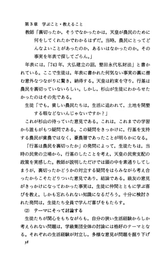 第 3章学ぶこと・教えること
教師「裏切ったか，そうでなかったかは，天皇が農民のために
何をしてくれたかでわかるはずだ。当時，農民にとってど
んなよいことがあったのか，あるいはなかったのか。その
事実を年表で探してごらん。J
年表には， r743年，大仏建立の詔，墾田永代私財法」と書か
れている。ここで生徒は，年表に書かれた何気ない事実の裏に潜
む意外なつながりに驚き，納得する。天皇は約束を守り，行基は
農民を裏切っていないらしい。しかし，杉山が生徒にわからせた
かったのはその先である。
生徒「でも，貧しい農民たちは，生活に追われて，土地を開墾
する暇などないんじゃないですか?J
これが杉山の待っていた意見である。これは，これまでの学習
から誰もがもっ疑問である。この疑問をきっかけに，行基を支持
する農民が貧農ではなく，豪農層であったことが明らかになる。
「行基は農民を裏切ったか」の発問によって，生徒たちは，当
時の民衆の立場から，行基のしたことを考え，天皇の民衆支配の
政策を実感した。教師が説明しただけでは頭の中を素通りしてし
まうが，裏切ったかどうかの対立する疑問をはらみながら考え合
ったからこそたどりついた意見であり，結論である。級友の意見
がきっかけになってわかった事実は，生徒に仲間とともに学ぶ喜
びを教え，しかも忘れられない知識になるだろう。十分に検討さ
れた発問は，生徒たち全員で学んだ喜びをもたらす。
(2) テーマにそって討論する
生徒たちが関心をもちながらも，自分の狭い生活経験からしか
考えられない問題は，学級集団全体の討論には格好のテーマとな
る。それぞれの生活経験が対立し，多様な意見が問題を掘り下げ
58
 