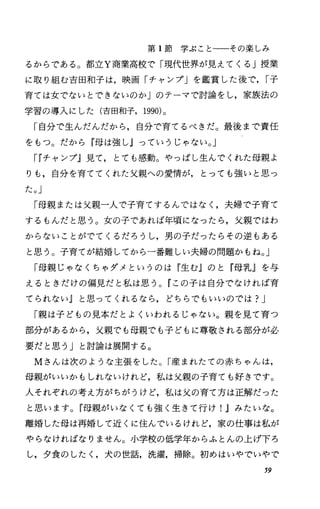 第 1節学ぶことーーその楽しみ
るからである O 都立Y商業高校で「現代世界が見えてくる」授業
に取り組む吉田和子は，映画「チャンプ」を鑑賞した後で. r子
育ては女でないとできないのか」のテーマで討論をし，家族法の
学習の導入にした(吉田和子. 1990)。
「自分で生んだんだから，自分で育てるべきだ。最後まで責任
をもっ。だから『母は強しJっていうじゃない。」
rrチャンプ』見て，とても感動。やっぱし生んでくれた母親よ
りも，自分を育ててくれた父親への愛情が，とっても強いと思っ
た。」
「母親または父親一人で子育てするんではなく，夫婦で子育て
するもんだと思う。女の子であれば年頃になったら，父親ではわ
からないことがでてくるだろうし，男の子だったらその逆もある
と思う。子育てが結婚してから一番難しい夫婦の問題かもね。」
「母親じゃなくちゃダメというのは『生む』のと『母乳』を与
えるときだけの偏見だと私は思う。『この子は自分でなければ育
てられないJと思ってくれるなら，どちらでもいいのでは?J
「親は子どもの見本だとよくいわれるじゃない。親を見て育つ
部分があるから，父親でも母親でも子どもに尊敬される部分が必
要だと思う」と討論は展開する。
Mさんは次のような主張をした。「産まれたての赤ちゃんは，
母親がいいかもしれないけれど，私は父親の子育ても好きです。
人それぞれの考え方がちがうけど，私は父の育て方は正解だった
と思います。『母親がいなくても強く生きて行け!.1みたいな。
離婚した母は再婚して近くに住んでいるけれど，家の仕事は私が
やらなければなりません。小学校の低学年からふとんの上げ下ろ
し，夕食のしたし犬の世話，洗濯，掃除。初めはいやでいやで
59
 