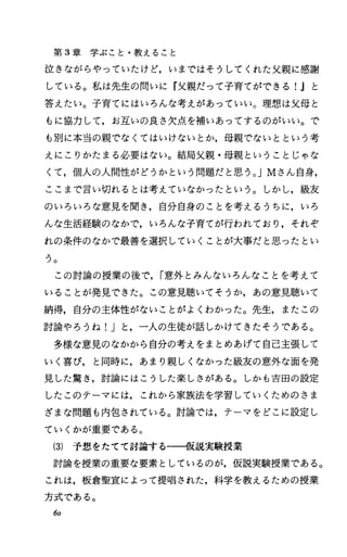 第 3章学ぶこと・教えること
泣きながらやっていたけど，いまではそうしてくれた父親に感謝
している。私は先生の問いに『父親だって子育てができる!Jと
答えたい。子育てにはいろんな考えがあっていい。理想は父母と
もに協力して，お互いの良さ欠点、を補いあってするのがいい。で
も別に本当の親でなくてはいけないとか，母親でないとという考
えにこりかたまる必要はない。結局父親・母親ということじゃな
くて，個人の人間性がどうかという問題だと思う。 JMさん自身，
ここまで言い切れるとは考えていなかったという。しかし，級友
のいろいろな意見を聞き，自分自身のことを考えるうちに，いろ
んな生活経験のなかで，いろんな子育てが行われており，それぞ
れの条件のなかで最善を選択していくことが大事だと思ったとい
フ。
この討論の授業の後で， r意外とみんないろんなことを考えて
いることが発見できた。この意見聴いてそうか，あの意見聴いて
納得，自分の主体性がないことがよくわかった。先生，またこの
討論やろうね!Jと，一人の生徒が話しかけてきたそうである。
多様な意見のなかから自分の考えをまとめあげて自己主張して
いく喜び， と同時に，あまり親しくなかった級友の意外な面を発
見した驚き，討論にはこうした楽しさがある。しかも吉田の設定
したこのテーマには，これから家族法を学習していくためのさま
ざまな問題も内包されている。討論では，テーマをどこに設定し
ていくかが重要である。
(3) 予想をたてて討論するーーイ反説実験授業
討論を授業の重要な要素としているのが，仮説実験授業である。
これは，板倉聖宣によって提唱された，科学を教えるための授業
方式である。
60
 