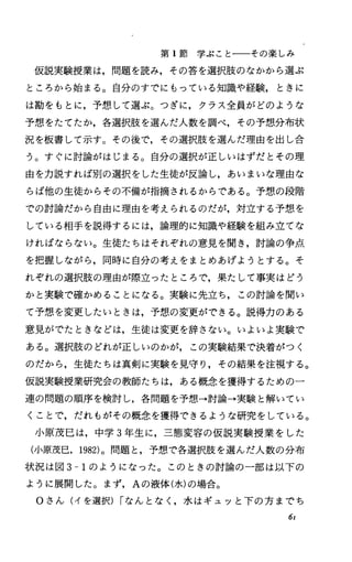 第 1節学ぶことーーその楽しみ
仮説実験授業は，問題を読み，その答を選択肢のなかから選ぶ
ところから始まる。自分のすでにもっている知識や経験， ときに
は勘をもとに，予想して選ぶ。つぎに，クラス全員がどのような
予想をたてたか，各選択肢を選んだ人数を調べ，その予想分布状
況を板書して示す。その後で，その選択肢を選んだ理由を出し合
う。すぐに討論がはじまる。自分の選択が正しいはずだとその理
由を力説すれば別の選択をした生徒が反論し，あいまいな理由な
らば他の生徒からその不備が指摘されるからである。予想、の段階
での討論だから自由に理由を考えられるのだが，対立する予想を
している相手を説得するには，論理的に知識や経験を組み立てな
ければならない。生徒たちはそれぞれの意見を聞き，討論の争点
を把握しながら，同時に自分の考えをまとめあげようとする。そ
れぞれの選択肢の理由が際立つたところで，果たして事実はどう
かと実験で確かめることになる。実験に先立ち，この討論を聞い
て予想、を変更したいときは，予想の変更ができる。説得力のある
意見がでたときなどは，生徒は変更を辞さない。いよいよ実験で
ある。選択肢のどれが正しいのかが，この実験結果で決着がつく
のだから，生徒たちは真剣に実験を見守り，その結果を注視する。
仮説実験授業研究会の教師たちは，ある概念を獲得するための一
連の問題の順序を検討し，各問題を予想→討論→実験と解いてい
くことで，だれもがその概念を獲得できるような研究をしている。
小原茂巳は，中学 3年生に，三態変容の仮説実験授業をした
(小原茂巳， 1982)。問題と，予想で各選択肢を選んだ人数の分布
状況は図 3-1のようになった。このときの討論の一部は以下の
ように展開した。まず， Aの液体(水)の場合。
Oさん(イを選択) rなんとなし水はギュッと下の方までち
6r
 