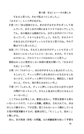 第 1節学ぶことーーその楽しみ
ぢまると思うの。それで私はイにしました。」
「まさか!Jという声があがる。
F君(ウ) I氷は固体だから，氷の分子はそれぞれぎっしり並
んでいて，分子と分子の間にあまりスキマはないでしょう。
でも，水の場合には液体だから，分子と分子がパラパラに
なっていて，スキマもあるでしょう。それで，そのスキマ
のあるぶんだけ水はギュッとちぢまると思うのね。それで
僕はウだと思ったの。」
M君(ア) Iでもね，それだと水の分子がギュッとちぢまって
水みたいになっちゃうんじゃーないか。まさか，そうなる
わけないよ。だからウというのはおかしいと思う。」
普段はめったに発言をしないM君の意見を聞いて， Iなるほど
なあ」という声。
S君(ウ) Iちがうよー。水の分子がきちんと並ぶのだったら，
もしかして，ギュッと押すと水も氷みたいになるかもしれ
ないけど，ただギュッと押すだけだから，規則正しく並ば
ないよ。だから， Mの考えはおかしいぞ。」
T君(ア) Iしかしさ，ギュッと押しこむんだから分子と分子
の聞がつまっちゃって，きちんと並ぶのと同じになるんじ
ゃーないの。」
ここでみんなが考えこみ，意見も出ない。予想、を変更する者も
いないというので，いよいよ実験。結果は，力を入れても，水は
ほとんど縮まない。アが正答。信じられないという顔をしている
S君が再度実験をするが，結果は同じ。「ちくしよう， Mめ リ
と悔;しがる。
次に， Bの気体(空気)の問題。 Aの実験結果を知って予想、を
63
 