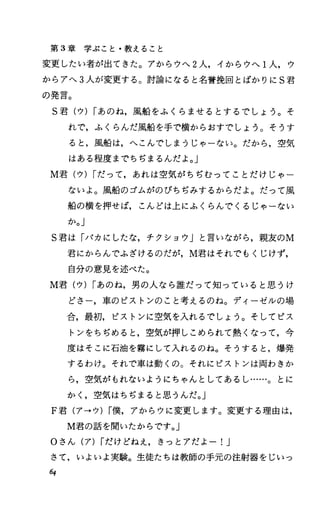 第 3章学ぶこと・教えること
変更したい者が出てきた。アからウへ 2人，イからウへ 1人，ウ
からアへ 3人が変更する。討論になると名誉挽回とばかりに S君
の発言。
S君(ウ) Iあのね，風船をふくらませるとするでしょう。そ
れで，ふくらんだ風船を手で横からおすでしょう。そうす
ると，風船は，へこんでしまうじゃーない。だから，空気
はある程度までちぢまるんだよ。」
M君(ウ) Iだって，あれは空気がちぢむってことだけじゃー
ないよ。風船のゴムがのびちぢみするからだよ。だって風
船の横を押せば，こんどは上にふくらんでくるじゃーない
か。」
S君は「パカにしたな，チクショウ」と言いながら，親友のM
君にからんでふざけるのだが， M君はそれでもくじけず，
自分の意見を述べた。
M君(ウ) Iあのね，男の人なら誰だって知っていると思うけ
どさー，車のピストンのこと考えるのね。ディーゼルの場
合，最初，ピストンに空気を入れるでしょう。そしてピス
トンをちぢめると，空気が押しこめられて熱くなって，今
度はそこに石油を霧にして入れるのね。そうすると，爆発
するわけ。それで車は動くの。それにピストンは両わきか
ら，空気がもれないようにちゃんとしてあるし……。とに
かく，空気はちぢまると思うんだ。J
F君(ア→ウ) I僕，アからウに変更します。変更する理由は，
M君の話を聞いたからです。」
Oさん(ア) Iだけどねえ，きっとアだよー!J
きて，いよいよ実験。生徒たちは教師の手元の注射器をじいつ
64
 