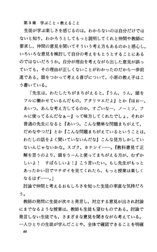 第 3章学ぶこと・教えること
生徒が学ぶ楽しさを感じるのは，わからないのは自分だけでは
ないと知り，わかろうとしてもっと説明してくれと仲間や教師に
要求し，仲間の意見を聞いてそういう考え方もあるのかと感心し，
いろいろな意見を検討して自分の考えをもとうとすることにある
のではないだろうか。自分が理由を考えながら出した意見が誤っ
ていても，その理由が正しくないことがわかったのだから一歩前
進である。頭をつかつて考える喜びについて，小原の教え子はこ
う書いている。
「先生は，わたしたちがまちがえると， rうん，うん，頭を
フルに{動かせているんだもの，アタリマエだよ Jとか『ほおー，
あいつ，あんな考え方してるのか，すごいなー，ノーミソ，フ
ルに使ってるんだなあーjって味方してくれたでしょ。それが
普通の先生になると『あいつ，こんな簡単な問題まちがえて，
だめなやつだ』とか『こんな問題まちがえているということは，
わたしの話をよく聞いていないんだなJこんな見方しかしてい
ないんじゃないかな。スゴク，カナシイ……。 f教科書見て正
解を言うのより，頭をうーんと使ってまちがえる方が，むずか
しいよ! すばらしいよ!Jこう言いたい。もし先生がもっと
あったかい目でマチガイを見てくれたら，もっと授業は楽しく
なるはず……。J
討論で仲間と考えるおもしろさを知った生徒の率直な気持だろ
つ。
教師の発問に生徒が次々と発言し，対立する意見が出され討論
にまでなるような授業は，教師も生徒も望むものである。討論で
発言しない生徒でも，さまざまな意見を聞きながら考えている。
一人ひとりの生徒が学んだことや，全体で確認できることを明確
66
 
