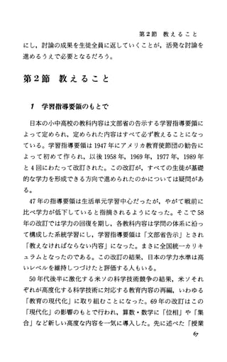 第 2節 教 え る こ と
にし，討論の成果を生徒全員に返していくことが，活発な討論を
進めるうえで必要となるだろう。
第 2節 教 え る こ と
1 学習指導要領のもとで
日本の小中高校の教科内容は文部省の告示する学習指導要領に
よって定められ，定められた内容はすべて必ず教えることになっ
ている。学習指導要領は 1947年にアメリカ教育使節団の勧告に
よって初めて作られ，以後 1958年， 1969年， 1977年， 1989年
と4回にわたって改訂された。この改訂が，すべての生徒が基礎
的な学力を形成できる方向で進められたのかについては疑問があ
る。
47年の指導要領は生活単元学習中心だったが，やがて戦前に
比べ学力が低下していると指摘されるようになった。そこで 58
年の改訂では学力の回復を期し，各教科内容は学問の体系に沿っ
て構成した系統学習にし，学習指導要領は「文部省告示」とされ
「教えなければならない内容」になった。まさに全国統一カリキ
ュラムとなったのである。この改訂の結果，日本の学力水準は高
いレベルを維持しつづけたと評価する人もいる。
50年代後半に激化する米ソの科学技術競争の結果，米ソそれ
ぞれが高度化する科学技術に対応する教育内容の再編，いわゆる
「教育の現代化」に取り組むことになった。 69年の改訂はこの
「現代化」の影響のもとで行われ，算数・数学に「位相」や「集
合」など新しい高度な内容を一気に導入した。先に述べた「授業
の
 