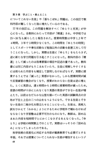 第 3章学ぶこと・教えること
についてこれない生徒」や「落ちこぼれ」問題は，この改訂で教
科内容が難しくなった後に増大しているのである。
77年の改訂は，この問題を解決すべく「ゆとりと充実」が中
心になった。全教科にわたって内容が「精選」され，中学校では
25""30%も減らしたと報告された。授業時間数は中学 1，2年で
4時間， 3年で 3時間少なくなり，この時間を「ゆとりの時間」
としてスポーツや奉仕活動など勉強以外の活動を創意工夫して行
うことになった。しかし，実際は生徒に「ゆとり Jをもたらさず，
逆に新たな学力問題を引き起こすことになった。教科内容の「精
選Jとして減ったのは指導要領の項目や記述の量であった。教科
書には同じ内容がもりこまれていたり，生徒に理解しやすくする
には削られた内容をも補足して説明しなければならず，実際に授
業するうえでは「減ったj実感がなかった。しかも授業時聞が減
り反復練習の機会がなくなり，授業がわからない生徒は逆に増え
た。とくに英語は，週 4時間から 3時間に授業時聞が減ったため，
音読の時聞が十分にとれなくなり英語の発音ができない生徒が増
えたり，以前はなだらかな山型を描いていた英語の試験得点の分
布が下位と上位の二つの山をもつようになり，できる生徒とでき
ない生徒の二極分化を際立たせることになった。生徒は，高校入
試をひかえて「わかる」ようにするために学校外で補わなければ
ならなくなり学習塾は必要不可欠のものになり，教師は，詰め込
まれた内容を短時間でとにかくこなさざるをえなくなった。「ゆ
とり」は学校の時間割上でのことで，実際はいっそうの「詰め込
みJになってしまったのである。
科学技術の高度化に対応する内容が義務教育でも必要だとする
半面，それでは授業についてこられない生徒が増加するというジ
68
 