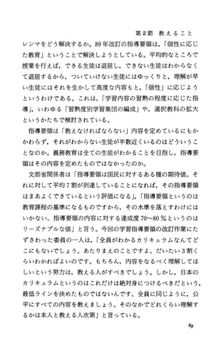 第 2節 教 え る こ と
レンマをどう解決するか。 89年改訂の指導要領は. I個性に応じ
た教育」ということで解決しようとしている。平均的なところで
授業を行えば，できる生徒は退屈し，できない生徒はわからなく
て退屈するから，ついていけない生徒にはゆっくりと，理解が早
い生徒にはそれを生かして高度な内容もと. I個性Jに応じよう
というわけである。これは. I学習内容の習熟の程度に応じた指
導J.いわゆる「習熟度別学習集団の編成Jや，選択教科の拡大
というかたちで検討されている。
指導要領は「教えなければならない」内容を定めているにもか
かわらず，それがわからない生徒が半数近くいるのはどういうこ
となのか。義務教育は全ての生徒がわかることを目指し，指導要
領はその内容を定めたものではなかったのか。
文部省関係者は「指導要領は国民に対するある種の期待値。そ
れに対して平均 7割が到達していることになれば，その指導要領
はまあよくできているという評価になる J.I指導要領というのは
教育課程の基準になるものですから，その水準を落とすわけには
いかない。指導要領の内容に対する達成度 70----80%というのは
リーズナプルな値Jと言う。今回の学習指導要領の改訂作業にた
ずさわった委員の一人は. I全員がわかるカリキュラムなんてど
こにもないでしょう。あたりまえのことですよ。だいたい 3割く
らいわかればよいのです。もちろん，内容をなるべく理解してほ
しいという努力は，教える人がすべきでしょう。しかし，日本の
カリキュラムというのはこれだけは絶対身につけるべきだという，
最低ラインを決めたものではないんです。全員に同じように，公
平にすべての内容を教えましょう。そのなかでどれくらい理解す
るかは本人と教える人次第」と言っている。
69
 