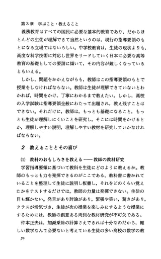 第 3章学ぶこと・教えること
義務教育はすべての国民に必要な基本的教育であり，だからほ
とんどの生徒が理解できて当然というのは，現行の指導要領のも
とになる立場ではないらしい。中学校教育は，生徒の現状よりも，
高度な科学技術に対応し世界をリードしていく日本に必要な高等
教育の基礎としての要請に傾いて，その内容が難しくなっている
ともいえる。
しかし，問題をかかえながらも，教師はこの指導要領のもとで
授業をしなければならない。教師は生徒が理解できていないとわ
かれば，時聞をかけ，丁寧にわかるまで教えたい。しかし，高校
の入学試験は指導要領全般にわたって出題され，教え残すことは
できない。それだけに，教師は，もっとも基礎になること，もっ
とも生徒が理解しにくいことを研究し，そこには時間をかけると
か，理解しやすい説明，理解しやすい教材を研究していかなけれ
ばならない。
2 教えることとその喜び
(1) 教科のおもしろさを教える一一教師の教材研究
学習指導要領に基づいて教科を生徒にどのように教えるか。教
師のもっとも力を発揮できるのがここである。教科書に書かれて
いることを整理して生徒に説明し板書し，それをどのくらい覚え
たかをテストするだけでは，教師の力量は発揮できない。生徒の
目も輝かない。発言があり討論があり，緊張や笑い，驚きがあり，
クラスが活気づき，生徒が次の授業を楽しみにするような授業に
するためには，教師の創意ある周到な教材研究が不可欠である。
仲本正夫は，加減乗除の計算さえできれば十分なのだから，難
しい数学なんて必要ないと考えている生徒の多い高校の数学の教
70
 