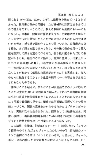 第 2節 教 え る こ と
師である(仲本正夫， 1979)0 3年生に微積分を教えているときで
あった。教科書の微分の問題を，ただ機械的に計算方法をあては
めて答えをだすというのでは，教える教師にも生徒にもいかにも
むなしい。仲本は，問題の計算結果をつかつて実際に物を作ると
ころまでやったら勉強したことが役に立つこともわかるのではな
いかと考え，折り紙で箱を作ることを思いついた。容積最大にな
る箱を，まず深さを勘で決めて作り，その後で微分を用いて最大
値を計算して深さを定めて作らせた。折り紙が配られただけで教
室がわきたち，箱を作るのに熱中し，計算に苦労し，出来上がっ
た二つの箱の違いに驚く。「最大値とか最小値などを勉強して
…・・何の役に立つのかな?と思っていたけど，箱を作るときに役
立つことがわかつて勉強した意味がわかった」と実感する。なん
のために勉強するのかという生徒の疑問に一つの答えを与えるこ
とにもなったのである。
仲本はここを起点に，学んだことが実生活でどのように応用で
きるかに主眼をおいた実践に取り組んだ。「すべての曲線は無限
に小さい直線を無限個集めたものである」ことをわからせるため
に 1円玉を顕微鏡で見せる。積分では同面積の図形づくりや放物
線コマづくり，関数の意味をわからせるためにはプラックボック
スと，実践が次々と生み出された。授業をしては改善を加え，同
僚と検討し，教科書の問題も加えながら年間 100枚以上の手作り
プリント教材を作り出して授業をするようになった。
この結果，生徒は， I未知とのそーぐー」と感じたり， Iこうい
う授業のやりかただとヒジョーにたのしいのダ!! 放物線のコマ
ナンテ最初に作る前は『ホントにまわるの』と思った。ジャーン，
ホントに私の作ったコマは静かに眠るようにクルクル回った!
7'
 