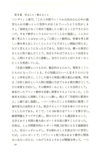 第 3章学ぶこと ・教えること
パンザイ」と喜び， rこの 1年間でいくらかは自分の心の中の数
学なんか大嫌いという気持ちがほぐれていったような気がしま
すJ，r高校生になって初めて勉強したと感じることができたみた
いだ。今まで数学というものについてこんなに勉強し， こんなに
深く考えたことはなかった J，r人間という動物は，物事を考え新
しい事を考え出していくというとてもすばらしい頭脳の持ち主J
などと言えるようになったのである。生徒たちは，嫌いな数学に
まともに取り組んだことで，自分もやればできるという自信をも
ち，人間のすばらしさに感動し，自分たちがひと回り大きくなっ
たことを実感している。
「生徒の理解というものが，観念的なものから ，事実をくぐっ
たものになっていくとき ，その知識はたいへん生きたものにな
る」と仲本は言う。こうした個々の実践の積み重ねの結果，仲本
は「分析と総合という人間の認識の方法でもある微分積分として ，
その本質を大切にし，その精神をくみとる」ことを目的として，
体系だったプリント教材を用意し授業をするようになった。この
体系を生徒にも理解してほしいと願い，絶えず「系統的に整理せ
よj と繰り返し強調し，一つ一つ学んだことを系統的に整理して
量的変化の法則をさぐる ，総合するという方法を身につけさせよ
うと したのである。そこで，この 100枚の全プリ ント を書き写し，
練習問題もすべてやり直し，時々 の小テストも 適宜貼るとい う，
文字どおり 1年間の集大成レポートを生徒に課すことになった。
生徒は 1ヵ月間集中的にレポート用紙 150枚にもなる猛勉強を
した。目はショボショボし，手は疲れるしと生徒は大いに苦労し
たが，このレポートで，rプリント l枚 l枚はあまり数学に関係
ないみたいだけど，つなげてみるとそれらが関連を持って，一つ
12
 