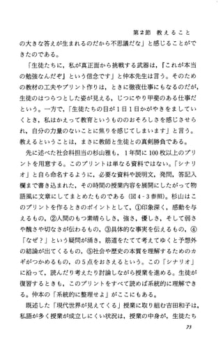 第 2節 教 え る こ と
の大きな答えが生まれるのだから不思議だな」と感じることがで
きたのである。
「生徒たちに，私が真正面から挑戦する武器は， rこれが本当
の勉強なんだぞ』という信念です」と仲本先生は言う。そのため
の教材の工夫やプリント作りは，ときに徹夜仕事にもなるのだが，
生徒のはつらつとした姿が見える，じつにやり甲斐のある仕事だ
という。一方で， I生徒たちの目が 1日 1日かがやきをましてい
くとき，私はかえって教育というもののおそろしさを感じさせら
れ，自分の力量のないことに焦りを感じてしまいます」と言う。
教えるということは，まさに教師と生徒との真剣勝負である。
先に述べた社会科担当の杉山雅も 1年間に 100枚以上のプリ
ントを用意する。このプリントは単なる資料ではない。「シナリ
オ」と自ら命名するように，必要な資料や説明文，発問，答記入
欄まで書き込まれた，その時間の授業内容を展開にしたがって物
語風に文章にしてまとめたものである(図 4-3参照)。杉山はこ
のプリントを作るときのポイントとして，①印象深く，感動を与
えるもの，②人間のもつ素晴らしさ，強さ，優しさ，そして弱き
ゃ醜さや切なさが伝わるもの，③具体的な事実を伝えるもの，④
「なぜ?Jという疑問が涌き，筋道をたてて考えてゆくと予想外
の結論が出てくるもの，⑤社会や歴史の本質を理解するためのカ
ギがつかめるもの，の 5点をおさえるという。この「シナリオ」
に沿って，読んだり考えたり討論しながら授業を進める。生徒が
復習するときも，このプリントをすべて読めば系統的に理解でき
る。仲本の「系統的に整理せよ」がここにもある。
既述した「現代世界が見えてくる」授業に取り組む吉田和子は，
私語が多く授業が成立しにくい状況は，授業の中身が，生徒たち
73
 