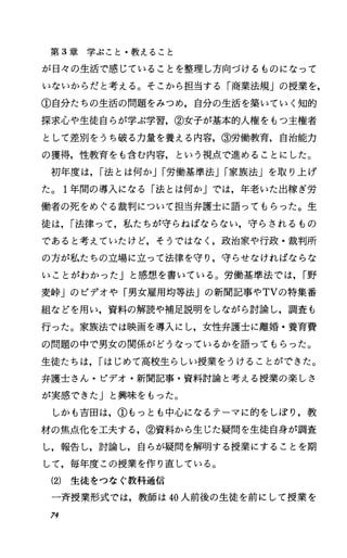 第 3章学ぶこと・教えること
が日々の生活で感じていることを整理し方向づけるものになって
いないからだと考える。そこから担当する「商業法規」の授業を，
①自分たちの生活の問題をみつめ，自分の生活を築いていく知的
探求心や生徒自らが学ぶ学習，②女子が基本的人権をもっ主権者
として差別をうち破る力量を養える内容，③労働教育，自治能力
の獲得，性教育をも含む内容，という視点で進めることにした。
初年度は， r法とは何かJr労働基準法Jr家族法」を取り上げ
た。 1年間の導入になる「法とは何か」では，年老いた出稼ぎ労
働者の死をめぐる裁判について担当弁護士に語ってもらった。生
徒は， r法律って，私たちが守らねばならない，守らされるもの
であると考えていたけど，そうではなし政治家や行政・裁判所
の方が私たちの立場に立って法律を守り，守らせなければならな
いことがわかったJと感想を書いている。労働基準法では， r野
麦峠」のビデオや「男女雇用均等法jの新聞記事やTVの特集番
組などを用い，資料の解読や補足説明をしながら討論し，調査も
行った。家族法では映画を導入にし，女性弁護士に離婚・養育費
の問題の中で男女の関係がどうなっているかを語ってもらった。
生徒たちは， rはじめて高校生らしい授業をうけることができた。
弁護士さん・ビデオ・新聞記事・資料討論と考える授業の楽しさ
が実感できたJと興味をもった。
しかも吉田は，①もっとも中心になるテーマに的をしぽり，教
材の焦点化を工夫する，②資料から生じた疑問を生徒自身が調査
し，報告し，討論し，自らが疑問を解明する授業にすることを期
して，毎年度この授業を作り直している。
(2) 生徒をつなぐ教科通信
一斉授業形式では，教師は 40人前後の生徒を前にして授業を
74
 