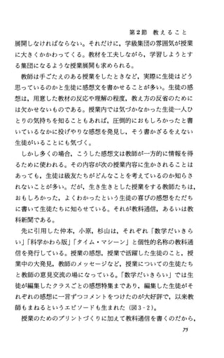 第 2節 教 え る こ と
展開しなければならない。それだけに，学級集団の雰囲気が授業
に大きくかかわってくる。教材を工夫しながら，学習しようとす
る集団になるような授業展開も求められる。
教師は手ごたえのある授業をしたときなど，実際に生徒はどう
思っているのかと生徒に感想文を書かせることが多い。生徒の感
想、は，用意した教材の反応や理解の程度，教え方の反省のために
は欠かせないものである。授業内では気づかなかった生徒一人ひ
とりの気持ちを知ることもあれば，圧倒的におもしろかったと書
いているなかに投げやりな感想を発見し，そう書かざるをえない
生徒がいることにも気づく。
しかし多くの場合，こうした感想文は教師が一方的に情報を得
るために使われる。その内容が次の授業内容に生かされることは
あっても，生徒は級友たちがどんなことを考えているのか知らさ
れないことが多い。だが，生き生きとした授業をする教師たちは，
おもしろかった，よくわかったという生徒の喜びの感想をただち
に書いて生徒たちに知らせている。それが教科通信，あるいは教
科新聞である。
先に引用した仲本，小原，杉山は，それぞれ「数学だいきら
いJI科学かわら版JIタイム・マシーン」と個性的名称の教科通
信を発行している。授業の感想，授業で活躍した生徒のこと，授
業中の大発見，教師のメッセージなど，授業についての生徒たち
と教師の意見交流の場になっている。「数学だいきらい」では生
徒が編集したクラスごとの感想特集まであり，編集した生徒がそ
れぞれの感想に一言ずつコメントをつけたのが大好評で，以来教
師もまねるというエピソードも生まれた(図 3-2)。
授業のためのプリントづくりに加えて教科通信を書くのだから，
75
 