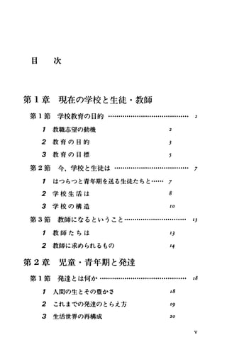 目 次
第 1章現在の学校と生徒・教師
第 1節 学校教育の目的....・H ・-…・・
1 教職志望の動機
2 教 育 の 目 的
2
3
3 教 育 の 目 標 5
第 2節今，学校と生徒は…...・H ・-…・H ・H ・............. 7
1 はつらつと青年期を送る生徒たちと H ・H ・7
2 学 校 生 活 は 8
3 学 校 の 構 造 10
第 3節教師になるということ・H ・H ・..…H ・H ・......・H ・.. 1]
1 教 師 た ち は 1J
2 教師に求められるもの 14
第 2章児童・青年期と発達
第 1節発達とは何か・・
1 人間の生とその豊かさ 18
2 これまでの発達のとらえ方 19
3 生活世界の再構成 20
V
 
