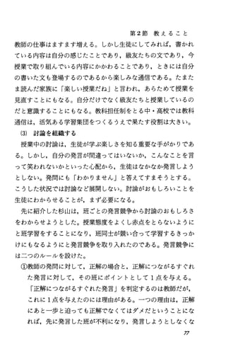 第 2節 教 え る こ と
教師の仕事はますます増える O しかし生徒にしてみれば，書かれ
ている内容は自分の感じたことであり，級友たちの文であり，今
授業で取り組んでいる内容にかかわることであり，ときには自分
の書いた文も登場するのであるから楽しみな通信である。たまた
ま読んだ家族に「楽しい授業だね」と言われ，あらためて授業を
見直すことにもなる。自分だけでなく級友たちと授業しているの
だと意識することにもなる。教科担任制をとる中・高校では教科
通信は，活気ある学習集団をつくるうえで果たす役割は大きい。
(3) 討論を組織する
授業中の討論は，生徒が学ぶ楽しさを知る重要な手がかりであ
る。しかし，自分の発言が間違ってはいないか，こんなことを言
って笑われないかといった心配から，生徒はなかなか発言しよう
としない。発問にも「わかりません」と答えてすまそうとする。
こうした状況では討論など展開しない。討論がおもしろいことを
生徒にわからせることが，まず必要になる。
先に紹介した杉山は，班ごとの発言競争から討論のおもしろさ
をわからせようとした。授業態度をよくし赤点をとらないように
と班学習をすることになり，班同士が競い合って学習するきっか
けにもなるようにと発言競争を取り入れたのである。発言競争に
は二つのルールを設けた。
①教師の発問に対して，正解の場合と，正解につながるすぐれ
た発言に対して，その班にポイントとして 1点を与える。
「正解につながるすぐれた発言」を判定するのは教師だが，
これに 1点を与えたのには理由がある。一つの理由は，正解
にあと一歩と迫っても正解でなくてはダメだということにな
れば，先に発言した班が不利になり，発言しようとしなくな
77
 