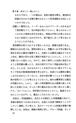 第 3章学ぶこと・教えること
るからであり，一つの理由は，各班の意見を聞き，集団的な
討論のなかから正解が導かれるという思考過程を大切にした
いからであった。
②難しい質問には，リーダーあるいはサブリーダーが手をあげ
て発言権をとり，他の班員が答えてもよい。答えがわかって
いるけれど発表は苦手な生徒も，発表は平気だが答えがわか
らない生徒もいるわけだから，班で協力しあって考え合える
ようにしたのである。
発言競争を取り入れてまず変わったのは，授業の活気である。
教師の口元を見つめ，発問が終わると，間髪をいれず手が挙がる。
指名を求める暴言が頻発すると，生徒たちは暴言は減点すべきだ
と決め，暴言か否かを班 1票制で判定することにした。こうして
言葉づかいも変わった。やがて，初めて挙手した生徒に発言させ
ようと発言権を譲ったり，自分の班だけでなく学級全体が見えて
きた。たとえば，なかなかポイントをあげられない班もでてくる。
そこで先生が敗者復活制度を考え出すと，生徒たちは競争が激化
しなければおもしろくないと，自分の班が勝つことよりも学級全
体が活気づくことを考えるようになった。始めは優秀班には賞品
が用意された。しかし，一度この発言競争のある授業の楽しさを
知った生徒たちは，せっかく得た賞品を友人に惜し気もなく譲っ
たり， rなくてもいい，班学習の方がおもしろいし，勉強するた
めにしているのや」と，賞品にこだわらなくなった。
吉田は， r討論過程は，自分たちが設定した学習課題に向けて，
多様な意見をつきあわせながら，生徒たち自身で解答をつくりだ
していく過程」だと考えて，先のテーマにそった討論を授業で展
開している。吉田は，教師の発問に対し，グループ討論，そして
78
 
