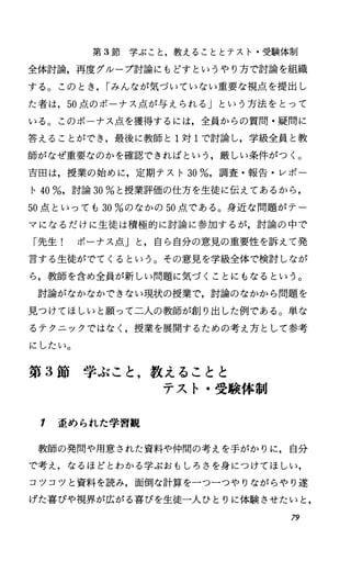 第 3節学ぶこと，教えることとテスト・受験体制
全体討論，再度グループ討論にもどすというやり方で討論を組織
する。このとき， rみんなが気づいていない重要な視点、を提出し
た者は， 50点のボーナス点が与えられる」という方法をとって
いる。このボーナス点、を獲得するには，全員からの質問・疑問に
答えることができ，最後に教師と 1対 1で討論し，学級全員と教
師がなぜ重要なのかを確認できればという，厳しい条件がつく。
吉田は，授業の始めに，定期テスト 30%，調査・報告・レポー
ト40%，討論 30%と授業評価の仕方を生徒に伝えであるから，
50点といっても 30%のなかの 50点である。身近な問題がテー
マになるだけに生徒は積極的に討論に参加するが，討論の中で
「先生! ボーナス点」と，自ら自分の意見の重要性を訴えて発
言する生徒がでてくるという。その意見を学級全体で検討しなが
ら，教師を含め全員が新しい問題に気づくことにもなるという。
討論がなかなかできない現状の授業で，討論のなかから問題を
見つけてほしいと願って二人の教師が創り出した例である O 単な
るテクニックではなく，授業を展開するための考え方として参考
にしたい。
第 3節学ぶこと，教えることと
テスト・受験体制
1 歪められた学習観
教師の発問や用意された資料や仲間の考えを手がかりに，自分
で考え，なるほどとわかる学ぶおもしろさを身につけてほしい，
コツコツと資料を読み，面倒な計算を一つ一つやりながらやり遂
げた喜びゃ視界が広がる喜びを生徒一人ひとりに体験させたいと，
79
 