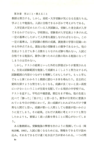 第 3章学ぶこと ・教えること
教師は努力する。しかし，高校 ・大学受験が気になる生徒たちは，
学ぶことや勉強を，入試に合格できるか否かで考えがちである。
入学定員が定められている入学試験は，受験した者全員が入学
できるわけではない。学校側は，受験者が入学定員より多ければ，
一定の基準にしたがって入学者を選抜しなければならない。この
一定の基準は，入学試験の教科の成績，調査書の学習の記録いわ
ゆる内 申点である。選抜は他の受験者 との競争であるから ，他の
生徒より l点でも多く点数をとらなければ勝ち残れない。入試に
合格できる勉強が，競争に勝つための点数の取れる勉強になって
しまうのは否めない。
しかし，テストの結果といった外的な評価ばかりが重視される
と，生徒は試験範囲を勉強して成績をよくしようと努力はするが，
試験範囲の内容のつながりを理解しておもしろがり ， もっと学ん
でもっと深くわかろうと教師に読むべき本を尋ねたり ，自主的に
資料を探すような努力をしなくなる。成績が良くないと良い高校
にいけないということが生徒を支配している現状の中学校では，
テストを返すと ，平均点や偏差値，順位をまず尋ね，他の生徒と
比べて「勝った Jr負けたj と言い合う。競争が 日常的に意識さ
れている今日の学校において，良い成績がとれればそれだけで優
秀な人間だと思い，成績が悪いと人間としても価値が低いかのよ
うに見てしまう。その結果，どれだけ真剣に考えコツコツと努力
したかよりも ，要領よく高い点数を得ることに関心がむいてしま
つ。
ある塾教師は，受験勉強の弊害を次のように指摘している(菊
地良輔，1992)。入試に強くなるためには，情報をできるだけ詰め
込み，それをできるだけ速 く吐き出す力が求められる 。一つの問
80
 
