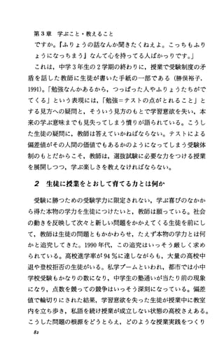 第 3章学ぶこと・教えること
ですか。『ふりょうの話なんか聞きたくねえよ o こっちもふり
ようになっちまう』なんて心を持ってる人ぽかっりです。」
これは，中学 3年生の 2学期の終わりに，授業で受験制度の矛
盾を話した教師に生徒が書いた手紙の一部である(勝俣裕子，
1991)0 I勉強なんかあるから，つっぱった人やふりょうたちがで
てくる」という表現には， I勉強=テストの点がとれること」と
する見方への疑問と，そういう見方のもとで学習意欲を失い，本
来の学ぶ意味までも見失ってしまう憤りが語られている。こうし
た生徒の疑問に，教師は答えていかねばならない。テストによる
偏差値がその人間の価値でもあるかのようになってしまう受験体
制のもとだからこそ，教師は，選抜試験に必要な力をつける授業
を展開しつつ，学ぶ楽しさを教えなければならない。
2 生徒に授業をとおして育てる力とは何か
受験に勝つための受験学力に限定されない，学ぶ喜びのなかか
ら得た本物の学力を生徒につけたいと，教師は願っている。社会
の動きを反映して次々と新しい問題をかかえてくる生徒を前にし
て，教師は生徒の問題ともかかわらせ，たえず本物の学力とは何
かと追究してきた。 1990年代，この追究はいっそう厳しく求め
られている。高校進学率が 94%に達しながらも，大量の高校中
退や登校拒否の生徒がいる。私学プームといわれ，都市では小中
学校受験もかなりの数になり，中学生の塾通いが当たり前の現象
になり，点数を競つての競争はいっそう深刻になっている。偏差
値で輪切りにされた結果，学習意欲を失った生徒が授業中に教室
内を立ち歩き，私語を続け授業が成立しない状態の高校さえある。
こうした問題の根源をどうとらえ，どのような授業実践をつくり
82
 