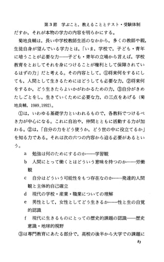 第 3節学ぶこと，教えることとテスト・受験体制
だすか，それが本物の学力の内容を明らかにする。
菊地良輔は，長い中学校教師生活のなかから，多くの教師や親，
生徒自身が望んでいる学力とは， rいま，学校で，子ども・青年
に培うことが必要な力一一子ども・青年の立場から言えば，学校
教育をとおしてそれを身につけることが権利として保障されてい
るはずの力」だと考える。その内容として，①将来何をするにし
ても，人間として生きるためにはどうしても必要な力，②将来何
をするか，どう生きたらよいかがわかるための力，③自分がきめ
たしごとをし，生きていくために必要な力，の三点をあげる(菊
地良輔. 1989.1992)。
①は，いわゆる基礎学力といわれるもので，各教科でつけるべ
き力が中心になる。これに自治や，仲間とともに活動する力が加
わる。②は， r自分の力をどう使うか，どう世の中に役立てるか」
を知る力である。それは次の六つの内容から迫る必要があるとい
う。
a 勉強は何のためにするのか一一学習観
b 人間にとって働くとはどういう意味を持つのか一一労働
観
C 自分はどういう可能性をもっ存在なのか一一発達的人間
観と主体的自己確立
d 現代の学校・産業・職業についての理解
e 男性として，女性としてどう生きるかー唱と生の自覚
的認識
f 現代に生きるものにとっての歴史的課題の認識一一歴史
意識・地球的視野
③は専門教育にあたる部分で，高校の後半から大学での課題に
8J
 