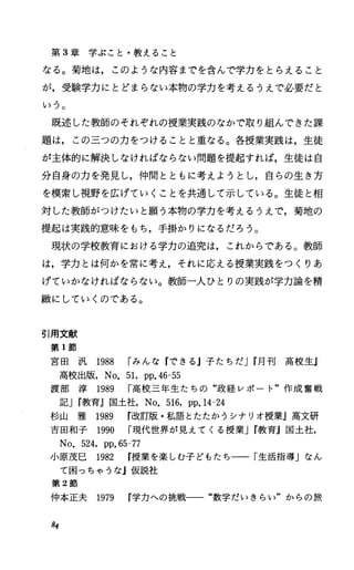 第 3章学ぶこと・教えること
なる。菊地は，このような内容までを含んで学力をとらえること
が，受験学力にとどまらない本物の学力を考えるうえで必要だと
いう。
既述した教師のそれぞれの授業実践のなかで取り組んできた課
題は，この三つの力をつけることと重なる。各授業実践は，生徒
が主体的に解決しなければならない問題を提起すれば，生徒は自
分自身の力を発見し，仲間とともに考えようとし，自らの生き方
を模索し視野を広げていくことを共通して示している。生徒と相
対した教師がつけたいと願う本物の学力を考えるうえで，菊地の
提起は実践的意味をもち，手掛かりになるだろう。
現状の学校教育における学力の追究は，これからである。教師
は，学力とは伺かを常に考え，それに応える授業実践をつくりあ
げていかなければならない。教師一人ひとりの実践が学力論を精
撤にしていくのである。
引用文献
第 1節
宮 田 汎 1988 rみんな『できるj子たちだJr月 刊 高 校 生J
高校出版， No.51，pp.46-55
渡 部 淳 1989 r高校三年生たちの“政経レポート"作成奮戦
記Jr教育』国土社， No.516，pp.14-24
杉山 雅 1989 r改訂版・私語とたたかうシナリオ授業』高文研
吉田和子 1990 r現代世界が見えてくる授業Jr教育j国土社，
No.524，pp.65-77
小原茂巳 1982 授業を楽しむ子どもたち一一「生活指導」なん
て困っちゃうな』仮説社
第 2節
仲本正夫 1979 学力への挑戦一一“数学だいきらい"からの旅
84
 