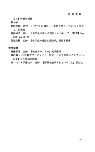 立ちj労働旬報社
第 3節
参 考 文 献
菊地良輔 1992 rr学力」の構図一一進路をひらくちからを求め
てj民衆社
勝俣裕子 1991 r中学生のゆれる内面にかかわって Jr教育JNo.
532，pp.20-21
菊地良輔 1989 中学生の進路と受験期j新日本新書
参考文献
斎藤喜博 1969 教育学のすすめ』筑摩書房
秦政春・ NHK教育プロジェクト 1992 r公立中学はこれでよい
のかj日本放送出版会
林竹二・伊藤功一 1990 r授業を追求するということ』国土社
85
 