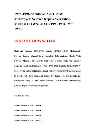 1993-1996 Suzuki GSX-R1100W
Motorcycle Service Repair Workshop
Manual DOWNLOAD (1993 1994 1995
1996)


INSTANT DOWNLOAD

Original Factory 1993-1996 Suzuki GSX-R1100W Motorcycle

Service Repair Manual is a Complete Informational Book. This

Service Manual has easy-to-read text sections with top quality

diagrams and instructions. Trust 1993-1996 Suzuki GSX-R1100W

Motorcycle Service Repair Manual will give you everything you need

to do the job. Save time and money by doing it yourself, with the

confidence only a 1993-1996 Suzuki GSX-R1100W Motorcycle

Service Repair Manual can provide.



Models Covers:



1993 Suzuki GSX-R1100WP

1994 Suzuki GSX-R1100WR

1995 Suzuki GSX-R1100WS

1996 Suzuki GSX-R1100WT
 